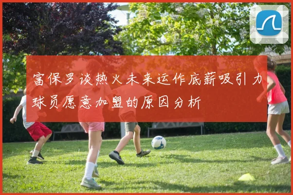 富保罗谈热火未来运作底薪吸引力球员愿意加盟的原因分析
