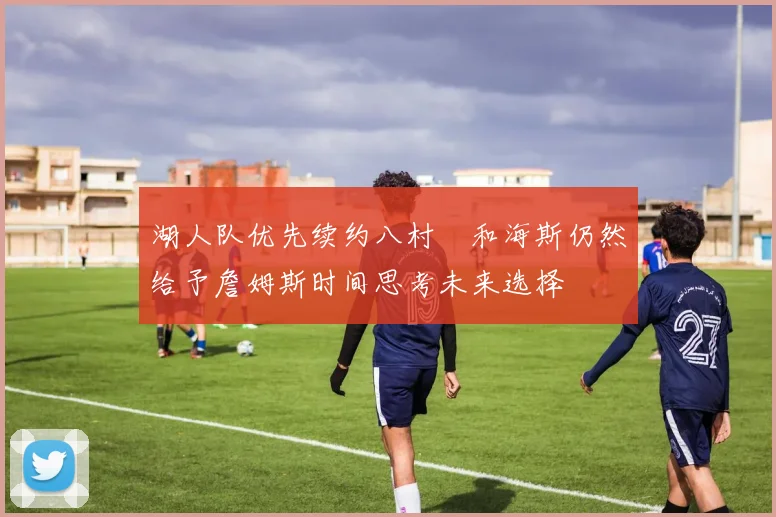 湖人队优先续约八村塁和海斯仍然给予詹姆斯时间思考未来选择