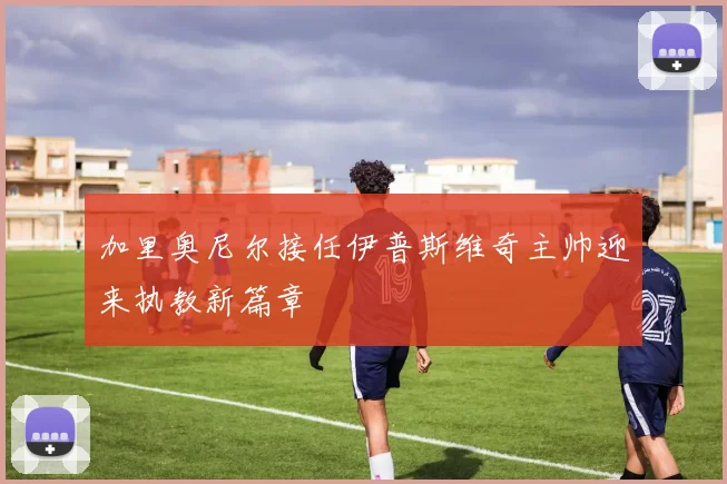 加里奥尼尔接任伊普斯维奇主帅迎来执教新篇章