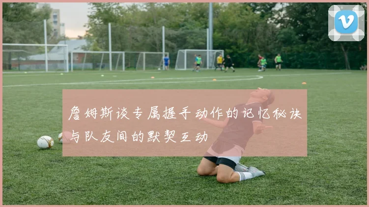 詹姆斯谈专属握手动作的记忆秘诀与队友间的默契互动
