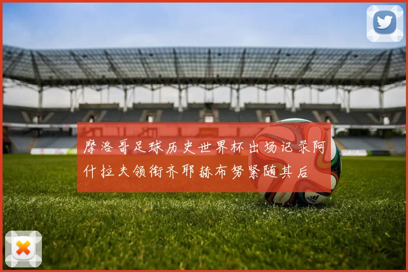 摩洛哥足球历史世界杯出场记录阿什拉夫领衔齐耶赫布努紧随其后