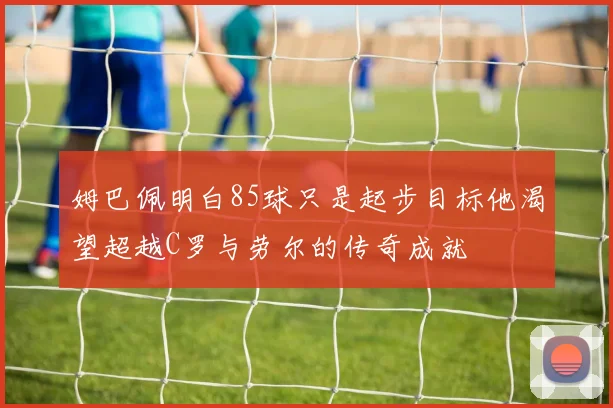 姆巴佩明白85球只是起步目标他渴望超越C罗与劳尔的传奇成就