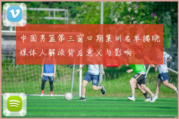 中国男篮第三窗口期集训名单揭晓媒体人解读背后意义与影响