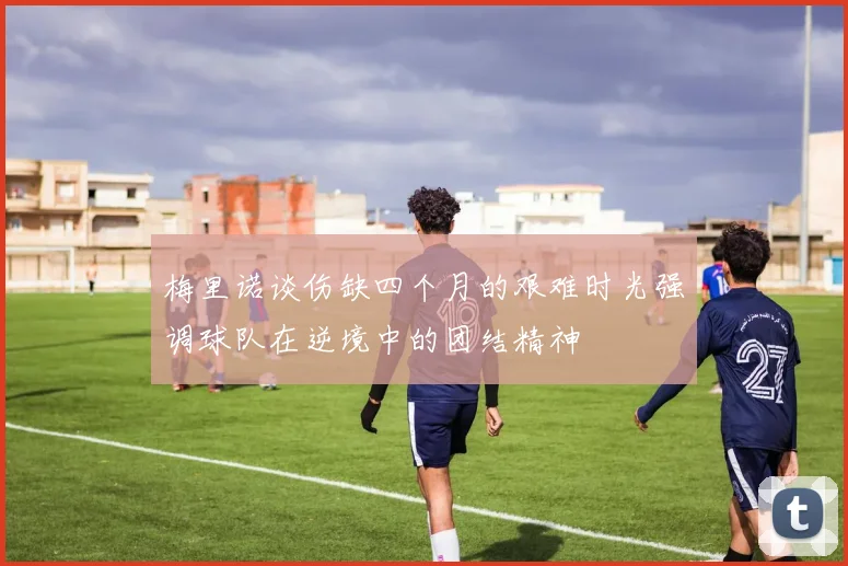 梅里诺谈伤缺四个月的艰难时光强调球队在逆境中的团结精神