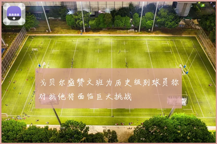 戈贝尔盛赞文班为历史级别球员称对抗他将面临巨大挑战